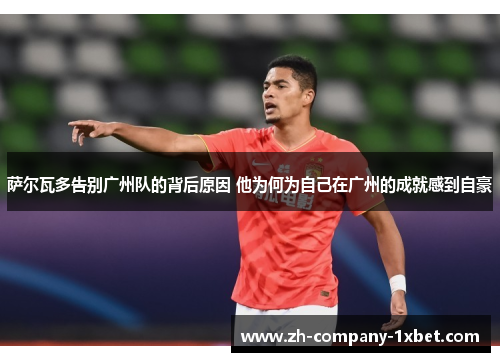 萨尔瓦多告别广州队的背后原因 他为何为自己在广州的成就感到自豪 萨尔瓦多告别广州队的背后原因 他为何为自己在广州的成就感到自豪