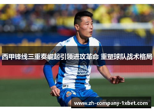 西甲锋线三重奏崛起引领进攻革命 重塑球队战术格局 西甲锋线三重奏崛起引领进攻革命 重塑球队战术格局