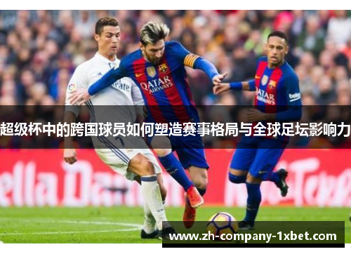 超级杯中的跨国球员如何塑造赛事格局与全球足坛影响力 超级杯中的跨国球员如何塑造赛事格局与全球足坛影响力