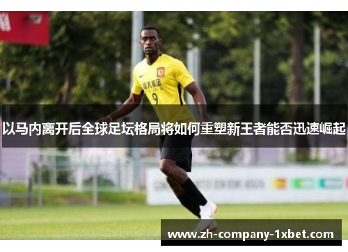以马内离开后全球足坛格局将如何重塑新王者能否迅速崛起 以马内离开后全球足坛格局将如何重塑新王者能否迅速崛起
