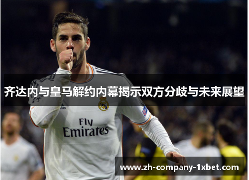 齐达内与皇马解约内幕揭示双方分歧与未来展望