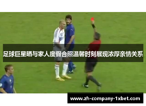 足球巨星晒与家人度假合照温馨时刻展现浓厚亲情关系