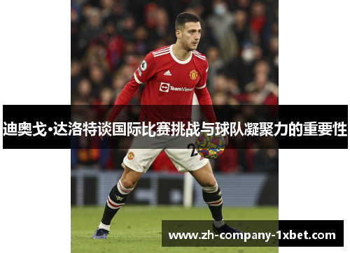 迪奥戈·达洛特谈国际比赛挑战与球队凝聚力的重要性 迪奥戈·达洛特谈国际比赛挑战与球队凝聚力的重要性