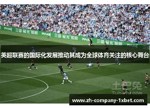 英超联赛的国际化发展推动其成为全球体育关注的核心舞台