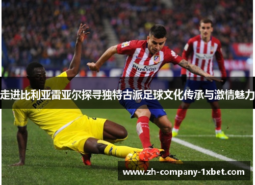 走进比利亚雷亚尔探寻独特古派足球文化传承与激情魅力 走进比利亚雷亚尔探寻独特古派足球文化传承与激情魅力