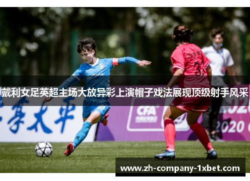 戴利女足英超主场大放异彩上演帽子戏法展现顶级射手风采 戴利女足英超主场大放异彩上演帽子戏法展现顶级射手风采
