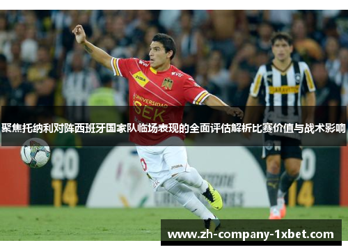 聚焦托纳利对阵西班牙国家队临场表现的全面评估解析比赛价值与战术影响