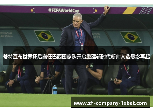 蒂特宣布世界杯后离任巴西国家队开启重建新时代新帅人选悬念再起