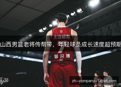 山西男篮老将传帮带,年轻球员成长速度超预期 山西男篮老将传帮带,年轻球员成长速度超预期