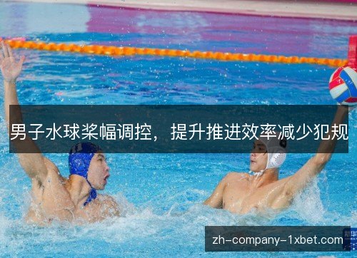 男子水球桨幅调控,提升推进效率减少犯规 男子水球桨幅调控,提升推进效率减少犯规